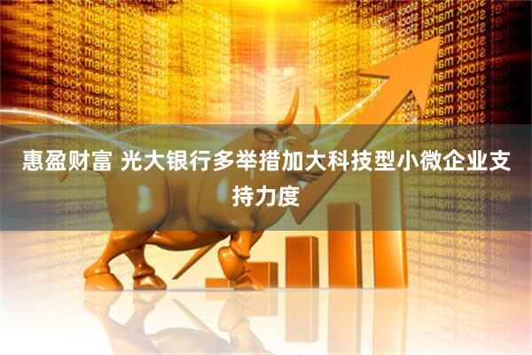 惠盈财富 光大银行多举措加大科技型小微企业支持力度
