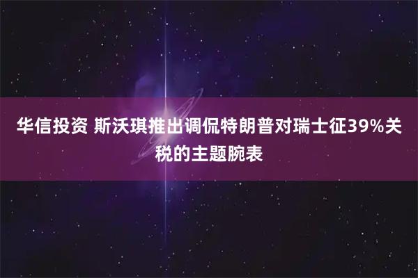 华信投资 斯沃琪推出调侃特朗普对瑞士征39%关税的主题腕表