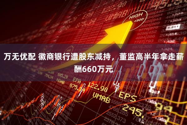 万无优配 徽商银行遭股东减持，董监高半年拿走薪酬660万元