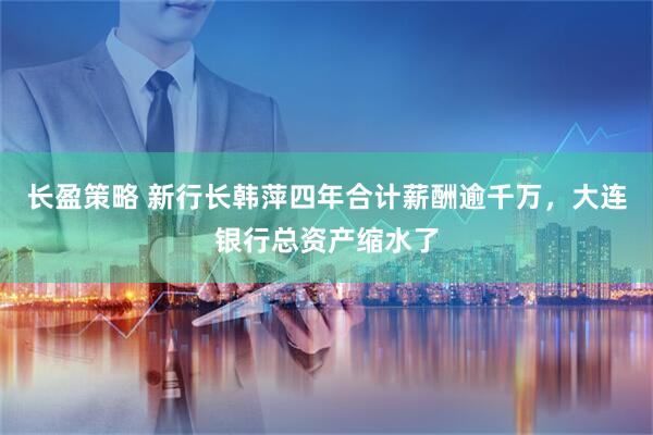 长盈策略 新行长韩萍四年合计薪酬逾千万，大连银行总资产缩水了