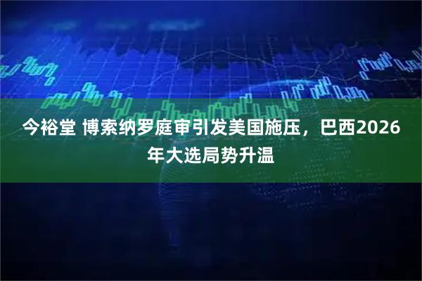 今裕堂 博索纳罗庭审引发美国施压，巴西2026年大选局势升温