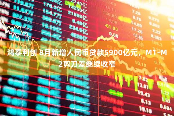 鸿泰利创 8月新增人民币贷款5900亿元，M1-M2剪刀差继续收窄