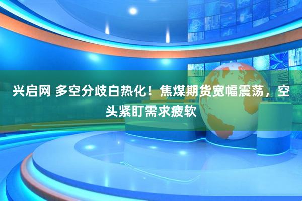 兴启网 多空分歧白热化！焦煤期货宽幅震荡，空头紧盯需求疲软