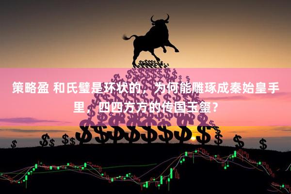 策略盈 和氏璧是环状的，为何能雕琢成秦始皇手里，四四方方的传国玉玺？