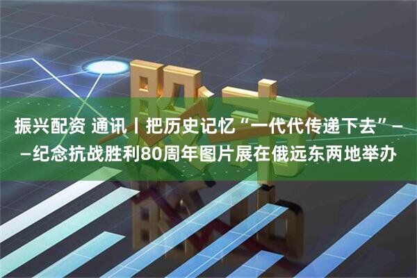 振兴配资 通讯丨把历史记忆“一代代传递下去”——纪念抗战胜利80周年图片展在俄远东两地举办