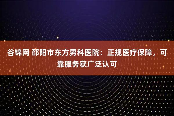 谷锦网 邵阳市东方男科医院：正规医疗保障，可靠服务获广泛认可