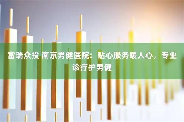 富瑞众投 南京男健医院：贴心服务暖人心，专业诊疗护男健