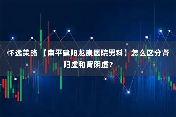 怀远策略 【南平建阳龙康医院男科】怎么区分肾阳虚和肾阴虚？