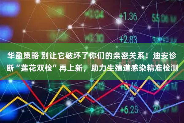 华盈策略 别让它破坏了你们的亲密关系！迪安诊断“莲花双检”再上新，助力生殖道感染精准检测