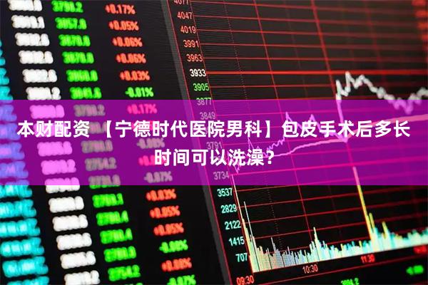 本财配资 【宁德时代医院男科】包皮手术后多长时间可以洗澡？