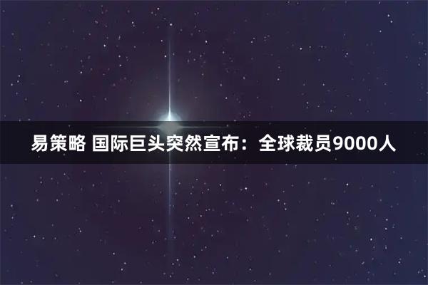 易策略 国际巨头突然宣布：全球裁员9000人
