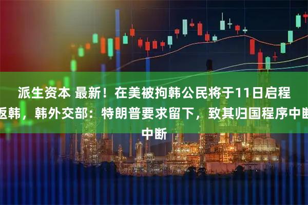 派生资本 最新！在美被拘韩公民将于11日启程返韩，韩外交部：特朗普要求留下，致其归国程序中断