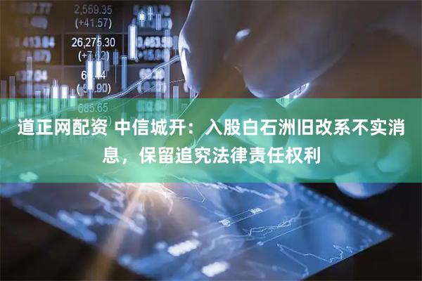 道正网配资 中信城开：入股白石洲旧改系不实消息，保留追究法律责任权利