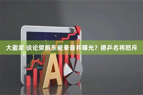大盈家 谈论樊振东被录音并曝光？德乒名将怒斥