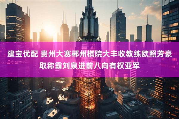 建宝优配 贵州大赛郴州棋院大丰收教练欧照芳豪取称霸刘泉进前八向有权亚军