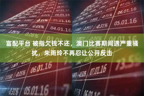 富配平台 被指欠钱不还，澳门比赛期间遇严重骚扰，朱雨玲不再忍让公开反击