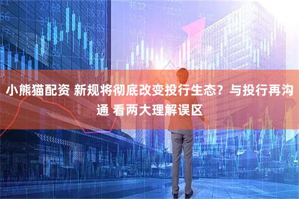 小熊猫配资 新规将彻底改变投行生态？与投行再沟通 看两大理解误区