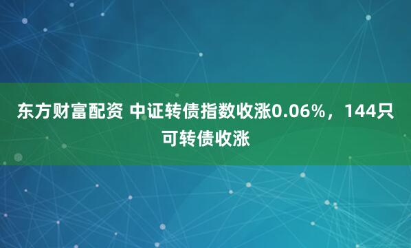 东方财富配资 中证转债指数收涨0.06%，144只可转债收涨