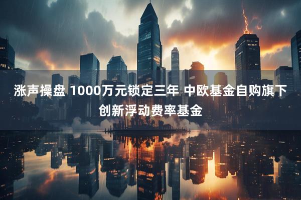 涨声操盘 1000万元锁定三年 中欧基金自购旗下创新浮动费率基金