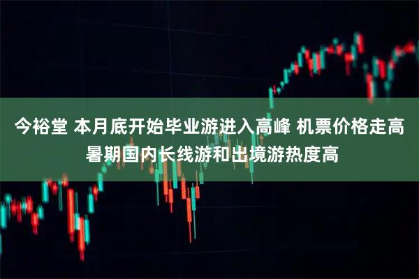 今裕堂 本月底开始毕业游进入高峰 机票价格走高 暑期国内长线游和出境游热度高