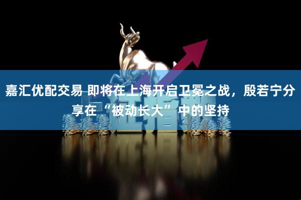 嘉汇优配交易 即将在上海开启卫冕之战，殷若宁分享在 “被动长大” 中的坚持