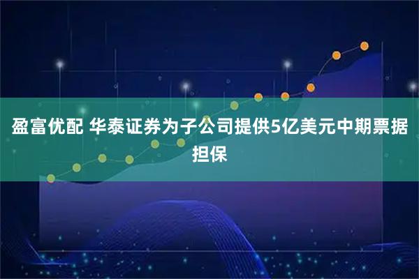 盈富优配 华泰证券为子公司提供5亿美元中期票据担保