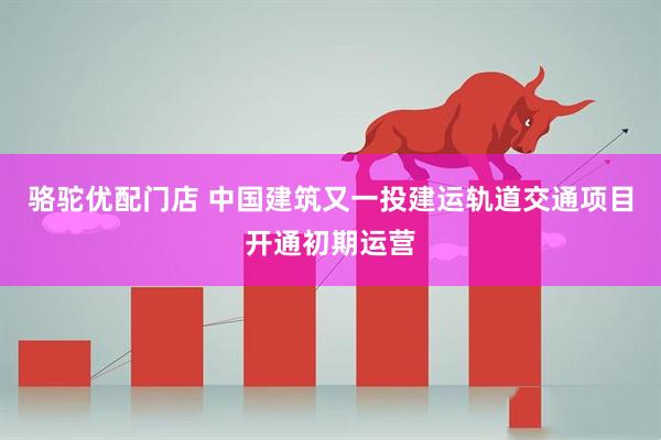 骆驼优配门店 中国建筑又一投建运轨道交通项目开通初期运营